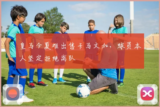 皇马今夏难出售卡马文加，球员本人坚定拒绝离队
