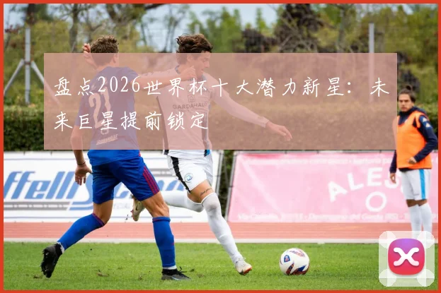 盘点2026世界杯十大潜力新星：未来巨星提前锁定