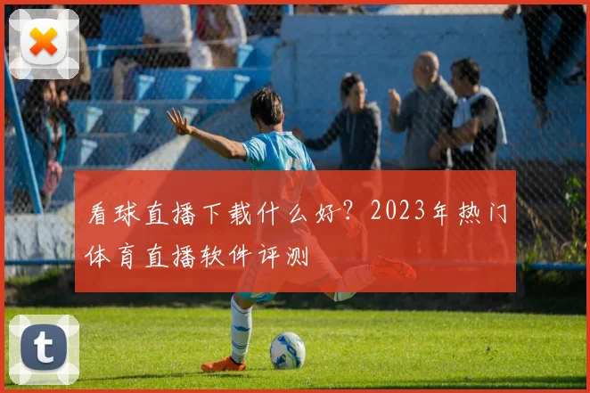 看球直播下载什么好？2023年热门体育直播软件评测