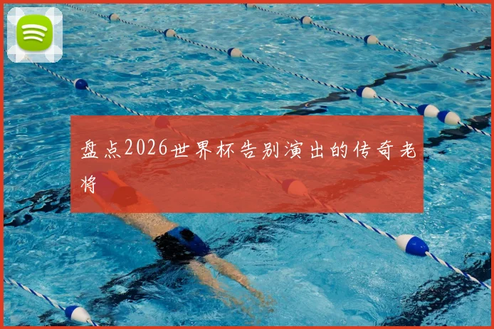 盘点2026世界杯告别演出的传奇老将