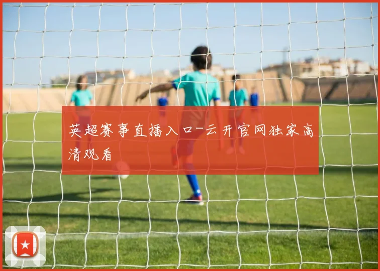 英超赛事直播入口-云开官网独家高清观看