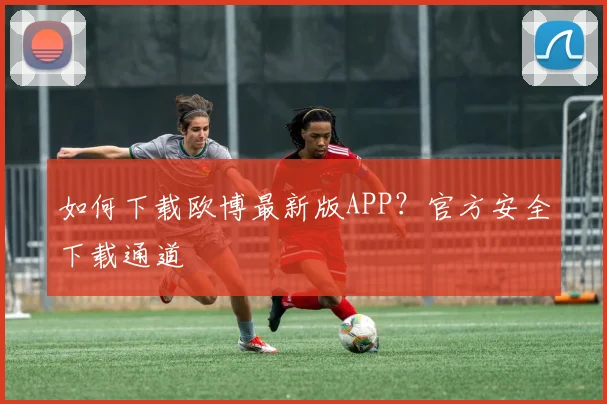如何下载欧博最新版APP？官方安全下载通道