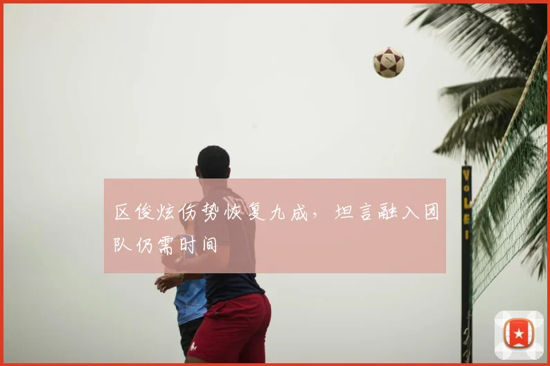 区俊炫伤势恢复九成，坦言融入团队仍需时间